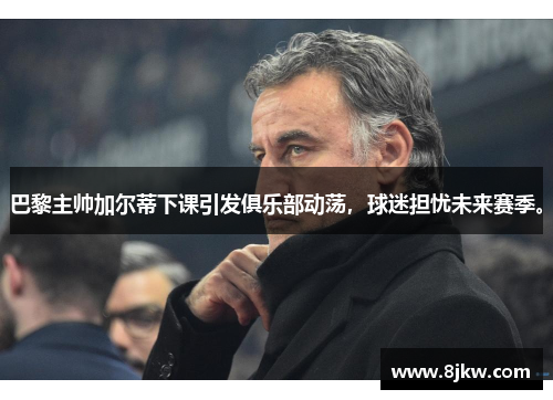 巴黎主帅加尔蒂下课引发俱乐部动荡，球迷担忧未来赛季。